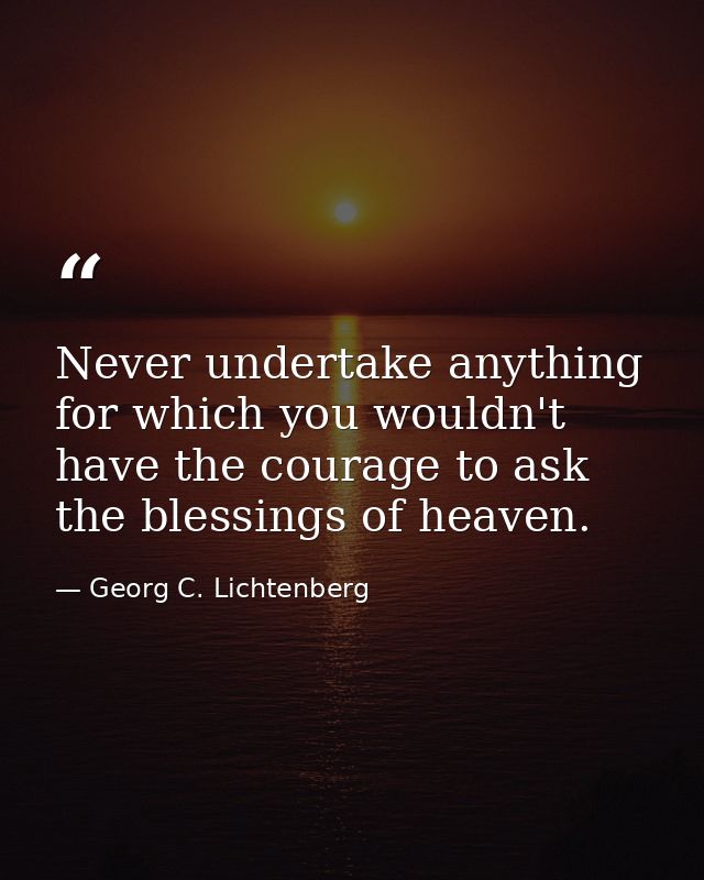 Never undertake anything for which you wouldn't have the courage to ask the blessings of heaven. — Georg C. Lichtenberg