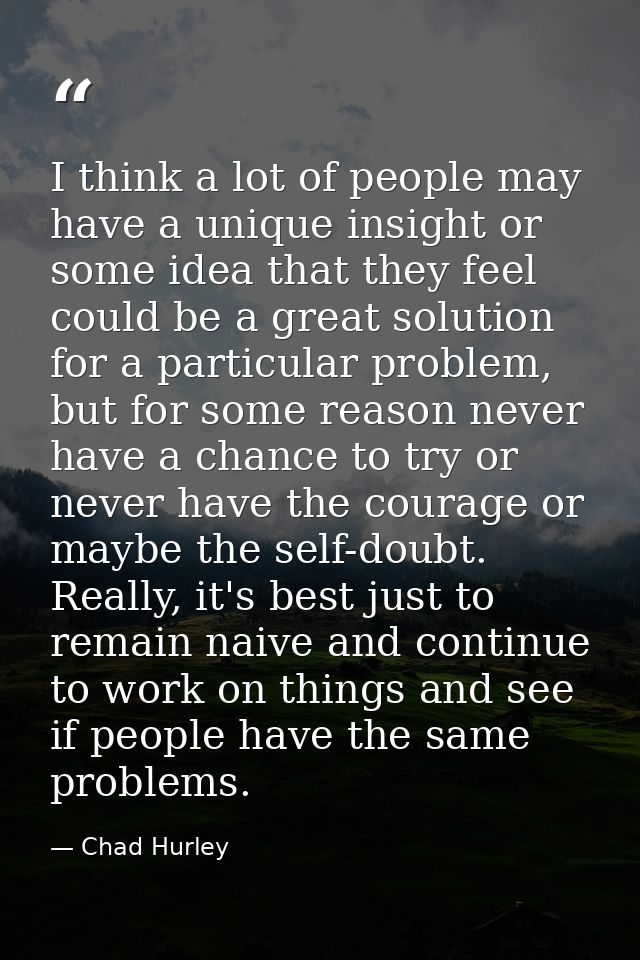 I think a lot of people may have a unique insight or some idea that they feel could be a great solution for a particular — Chad Hurley