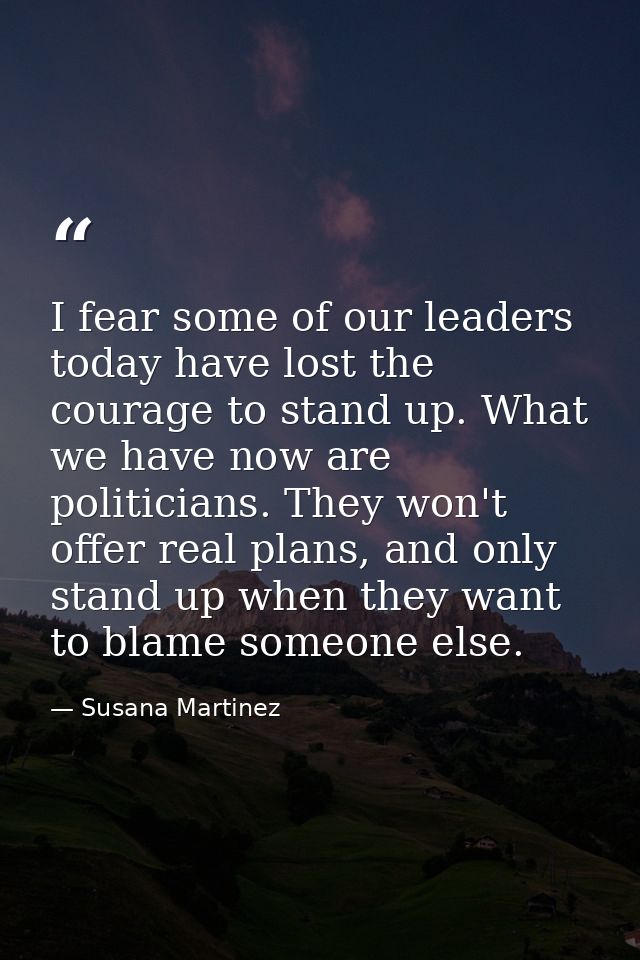 I fear some of our leaders today have lost the courage to stand up. What we have now are politicians. They won't offer r — Susana Martinez