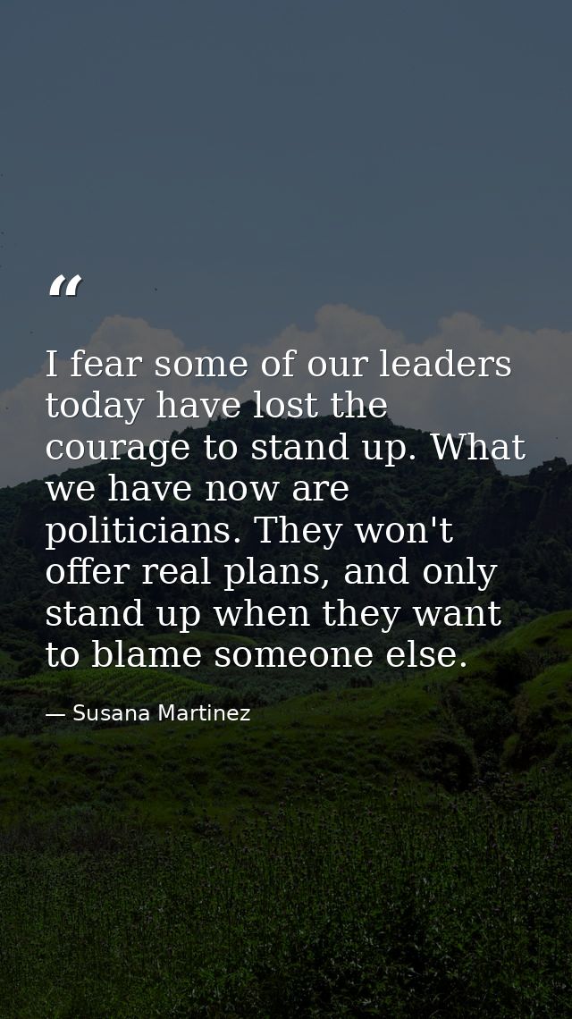 I fear some of our leaders today have lost the courage to stand up. What we have now are politicians. They won't offer r — Susana Martinez