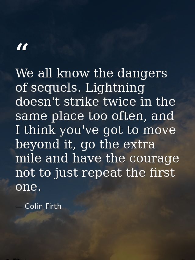 We all know the dangers of sequels. Lightning doesn't strike twice in the same place too often, and I think you've got t — Colin Firth