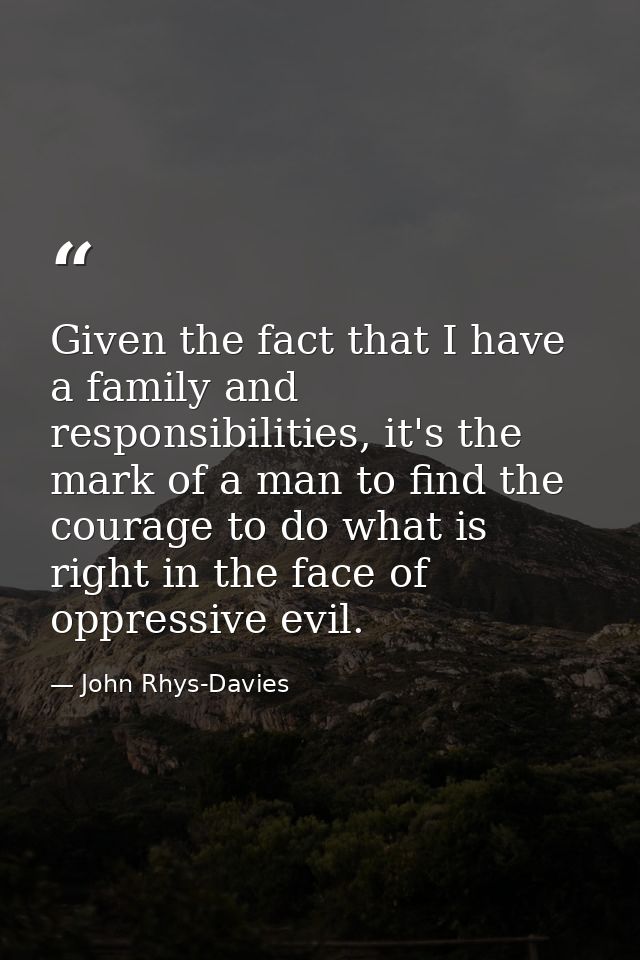 Given the fact that I have a family and responsibilities, it's the mark of a man to find the courage to do what is right — John Rhys-Davies