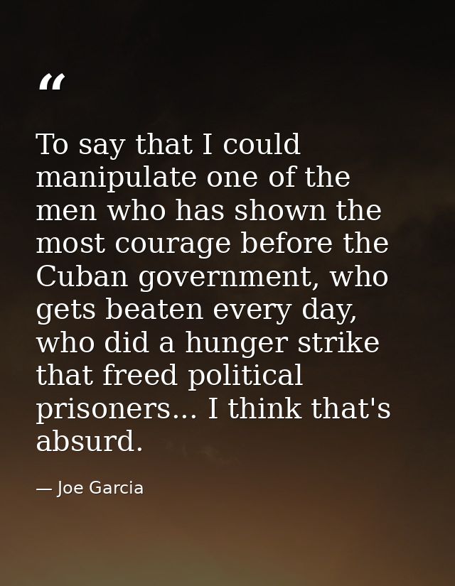 To say that I could manipulate one of the men who has shown the most courage before the Cuban government, who gets beate — Joe Garcia