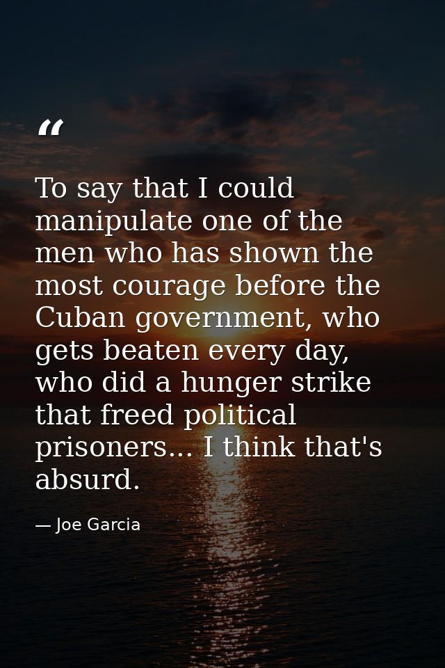 To say that I could manipulate one of the men who has shown the most courage before the Cuban government, who gets beate — Joe Garcia