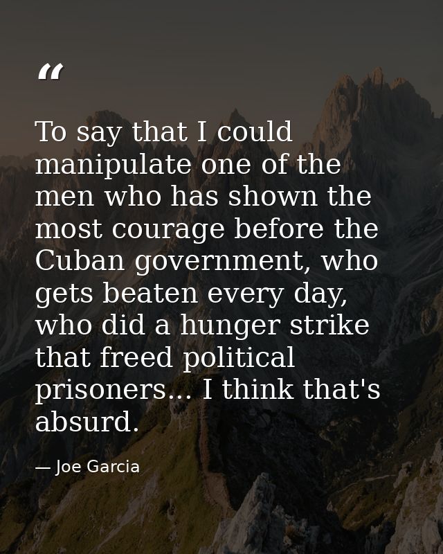 To say that I could manipulate one of the men who has shown the most courage before the Cuban government, who gets beate — Joe Garcia