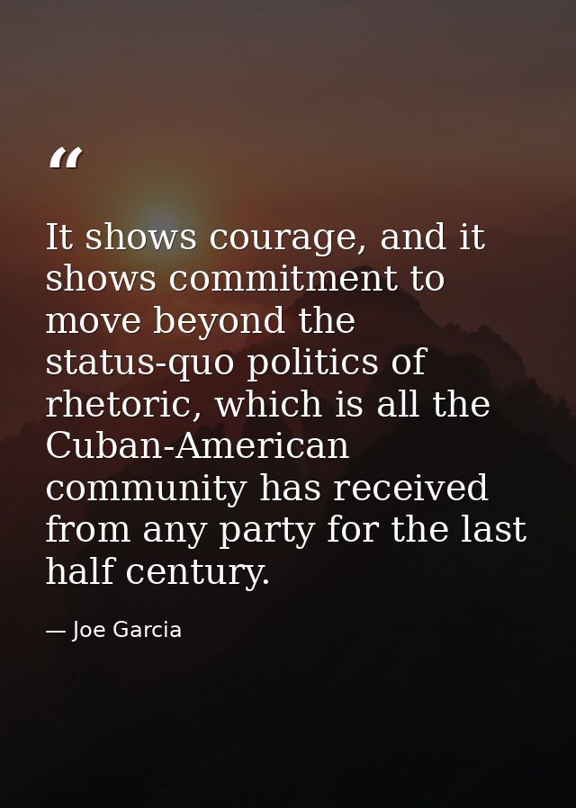 It shows courage, and it shows commitment to move beyond the status-quo politics of rhetoric, which is all the Cuban-Ame — Joe Garcia