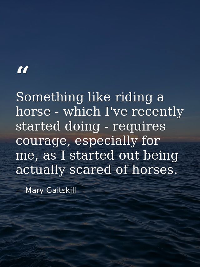Something like riding a horse - which I've recently started doing - requires courage, especially for me, as I started ou — Mary Gaitskill