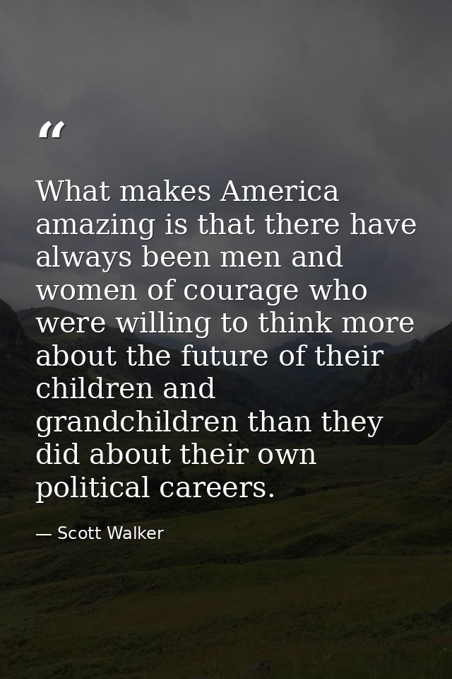 What makes America amazing is that there have always been men and women of courage who were willing to think more about  — Scott Walker