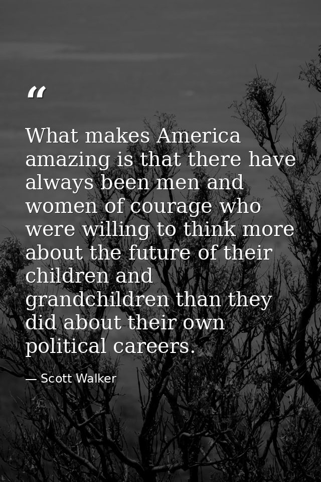What makes America amazing is that there have always been men and women of courage who were willing to think more about  — Scott Walker