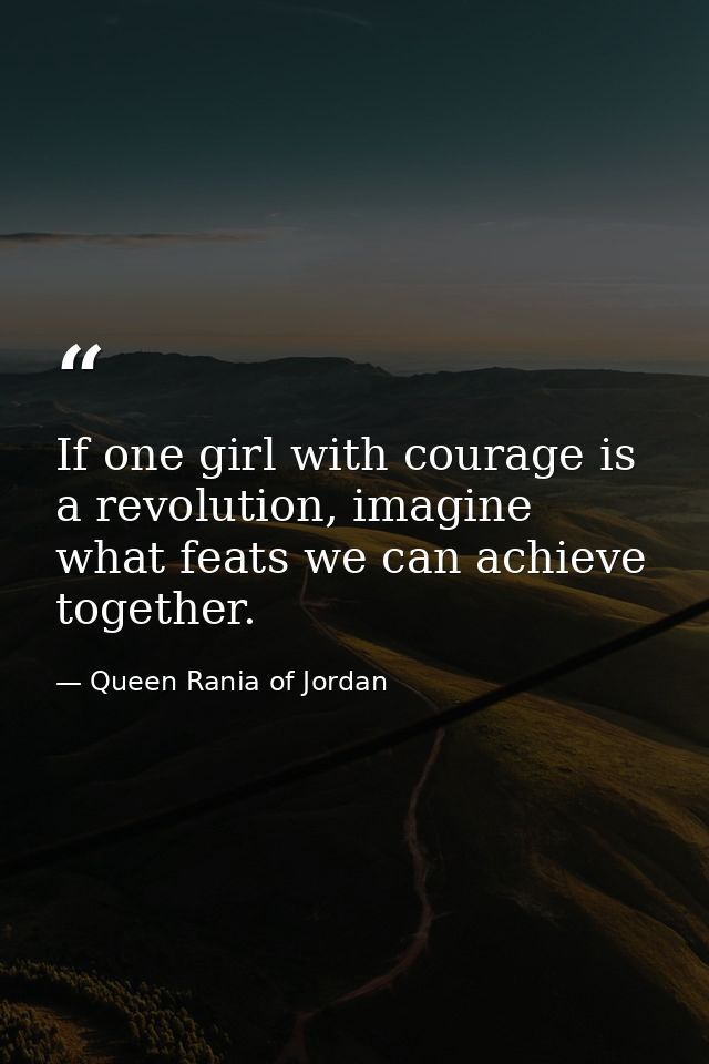 If one girl with courage is a revolution, imagine what feats we can achieve together. — Queen Rania of Jordan