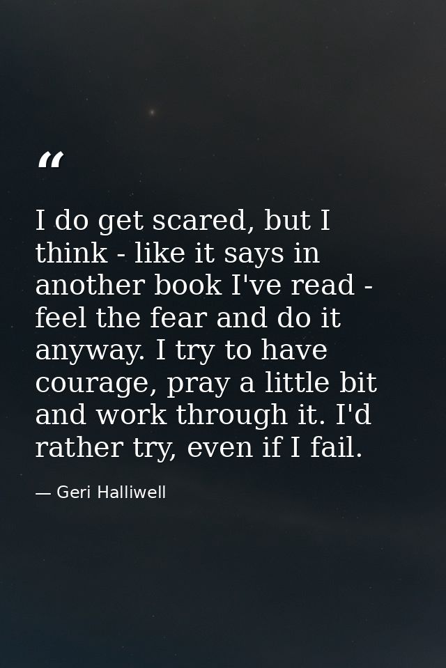 I do get scared, but I think - like it says in another book I've read - feel the fear and do it anyway. I try to have co — Geri Halliwell