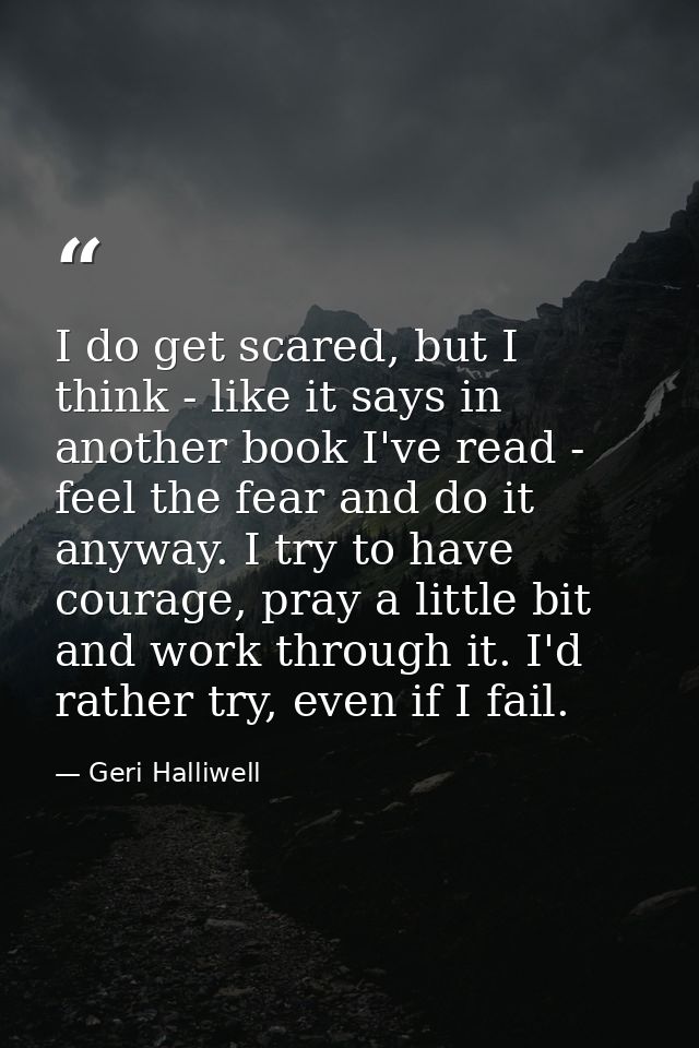 I do get scared, but I think - like it says in another book I've read - feel the fear and do it anyway. I try to have co — Geri Halliwell