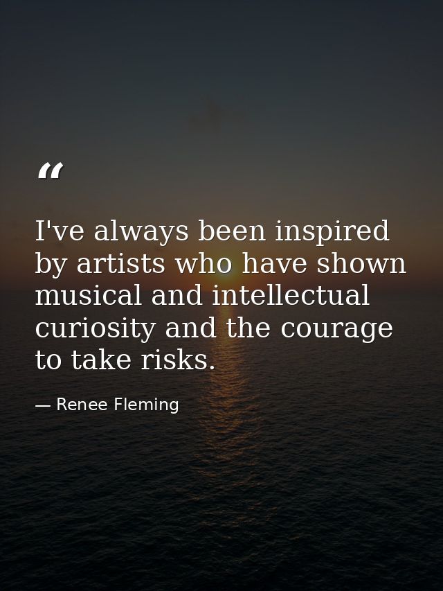 I've always been inspired by artists who have shown musical and intellectual curiosity and the courage to take risks. — Renee Fleming