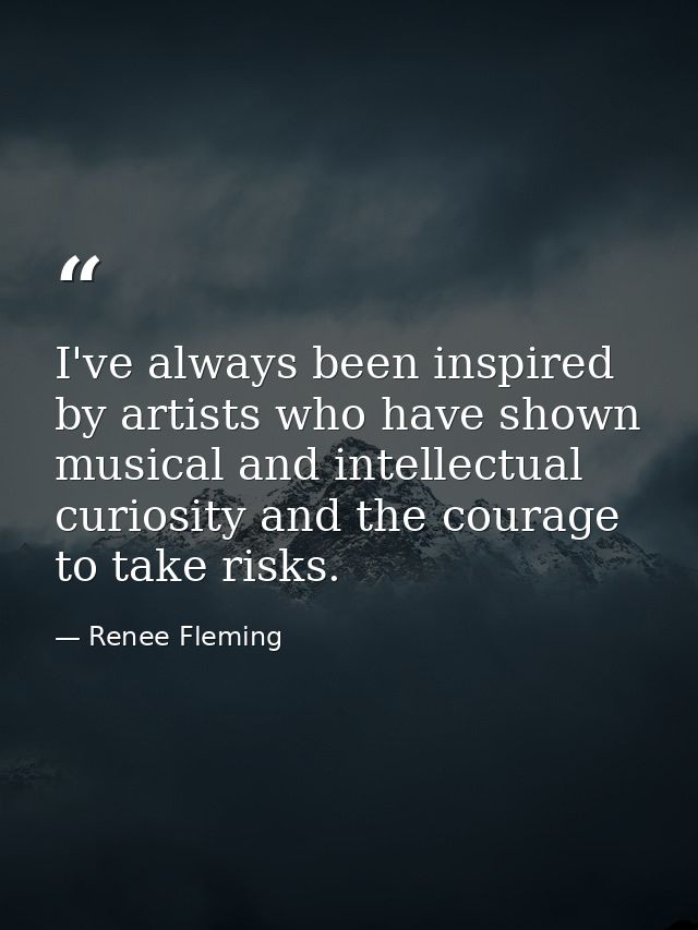 I've always been inspired by artists who have shown musical and intellectual curiosity and the courage to take risks. — Renee Fleming