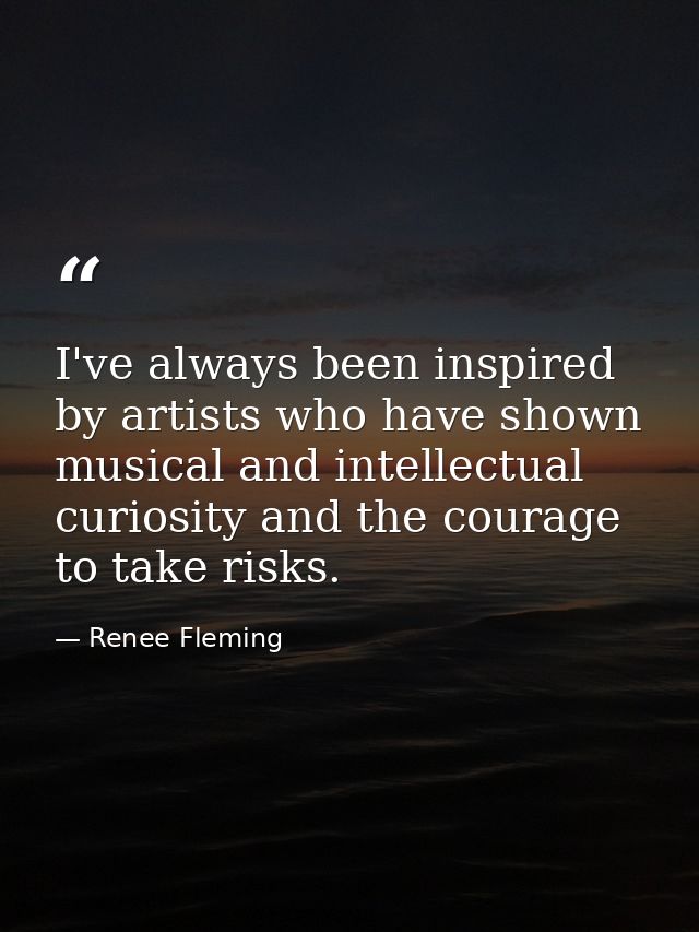 I've always been inspired by artists who have shown musical and intellectual curiosity and the courage to take risks. — Renee Fleming