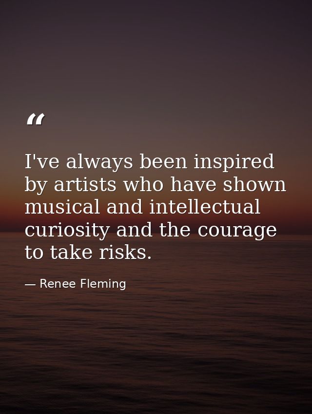 I've always been inspired by artists who have shown musical and intellectual curiosity and the courage to take risks. — Renee Fleming