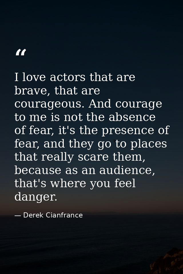 I love actors that are brave, that are courageous. And courage to me is not the absence of fear, it's the presence of fe — Derek Cianfrance