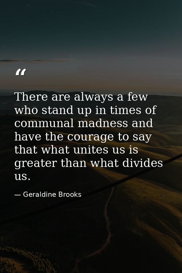 There are always a few who stand up in times of communal madness and have the courage to say that what unites us is grea — Geraldine Brooks