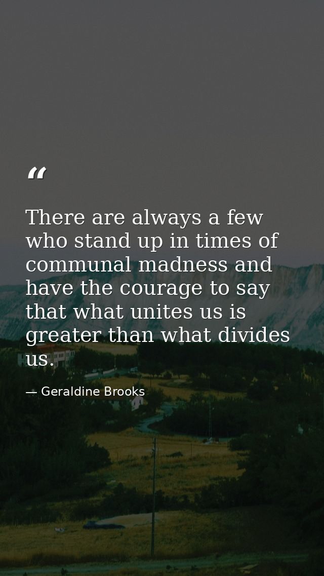 There are always a few who stand up in times of communal madness and have the courage to say that what unites us is grea — Geraldine Brooks