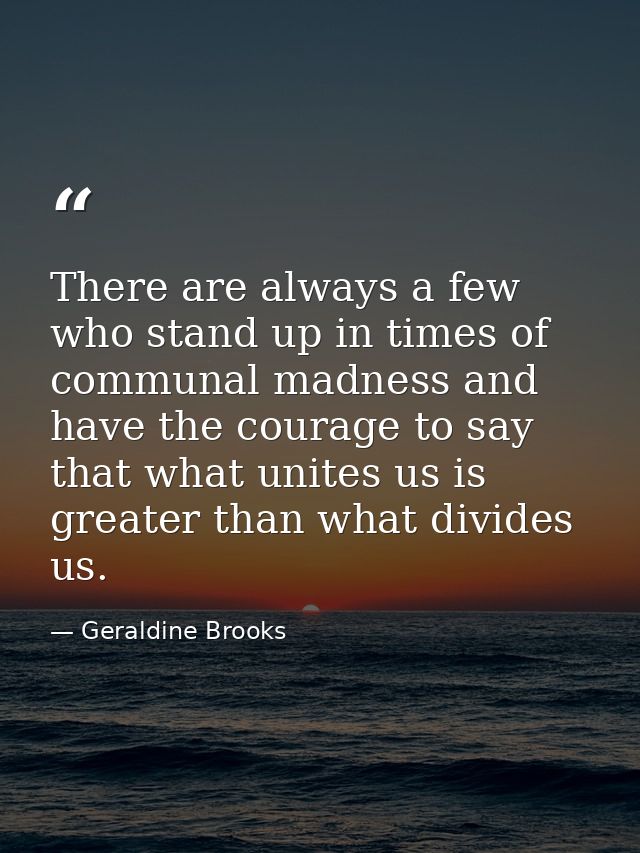 There are always a few who stand up in times of communal madness and have the courage to say that what unites us is grea — Geraldine Brooks