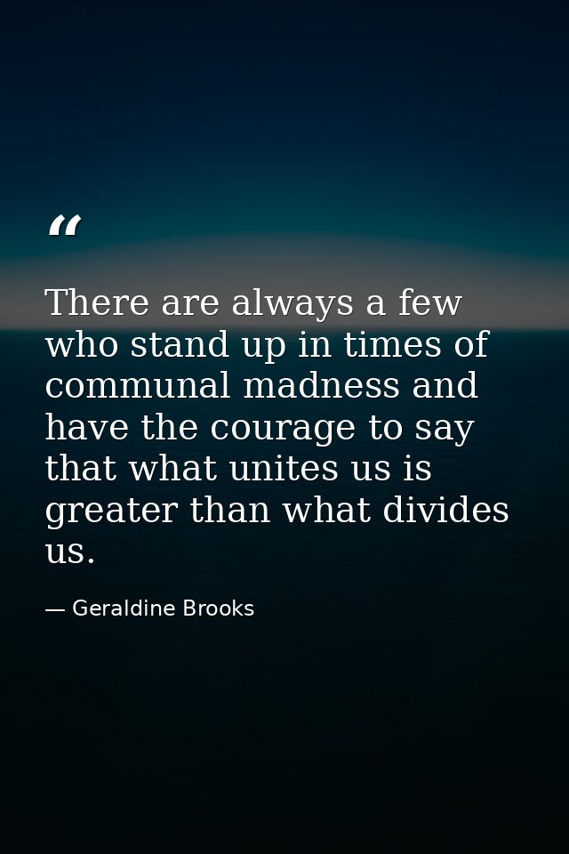 There are always a few who stand up in times of communal madness and have the courage to say that what unites us is grea — Geraldine Brooks