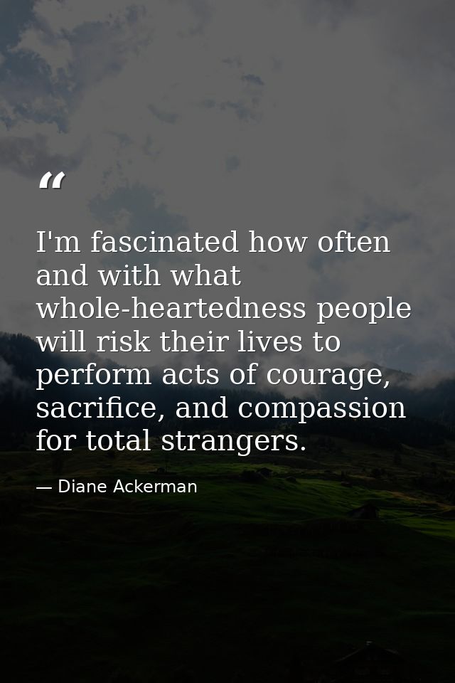 I'm fascinated how often and with what whole-heartedness people will risk their lives to perform acts of courage, sacrif — Diane Ackerman