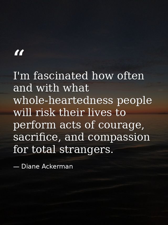 I'm fascinated how often and with what whole-heartedness people will risk their lives to perform acts of courage, sacrif — Diane Ackerman