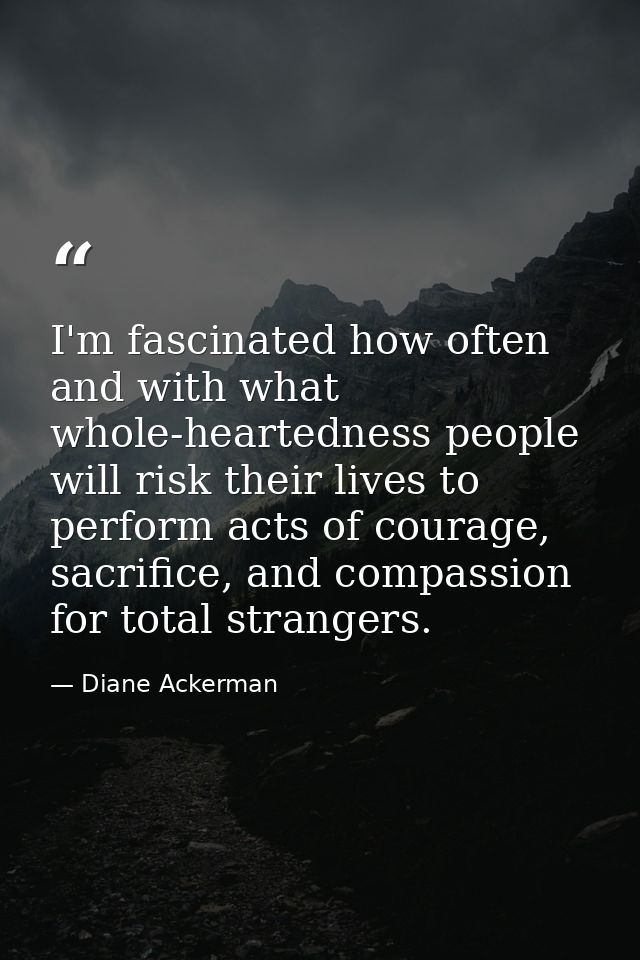I'm fascinated how often and with what whole-heartedness people will risk their lives to perform acts of courage, sacrif — Diane Ackerman