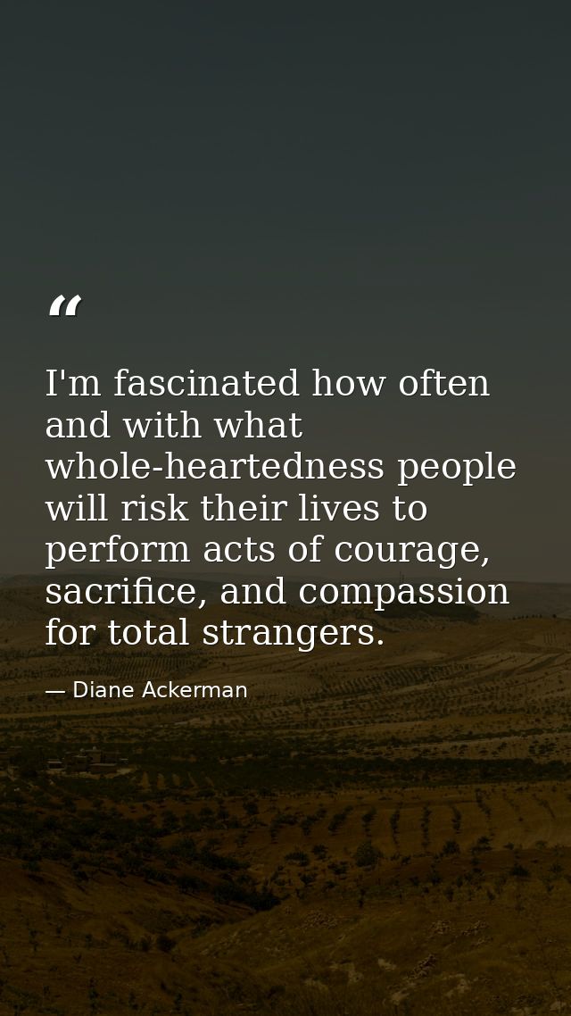 I'm fascinated how often and with what whole-heartedness people will risk their lives to perform acts of courage, sacrif — Diane Ackerman