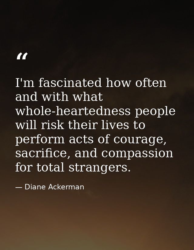 I'm fascinated how often and with what whole-heartedness people will risk their lives to perform acts of courage, sacrif — Diane Ackerman