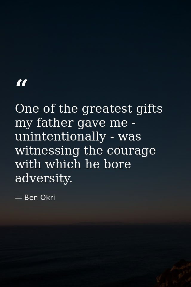 One of the greatest gifts my father gave me - unintentionally - was witnessing the courage with which he bore adversity. — Ben Okri