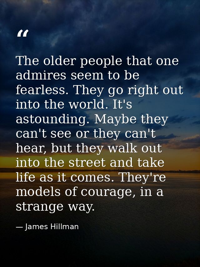 The older people that one admires seem to be fearless. They go right out into the world. It's astounding. Maybe they can — James Hillman