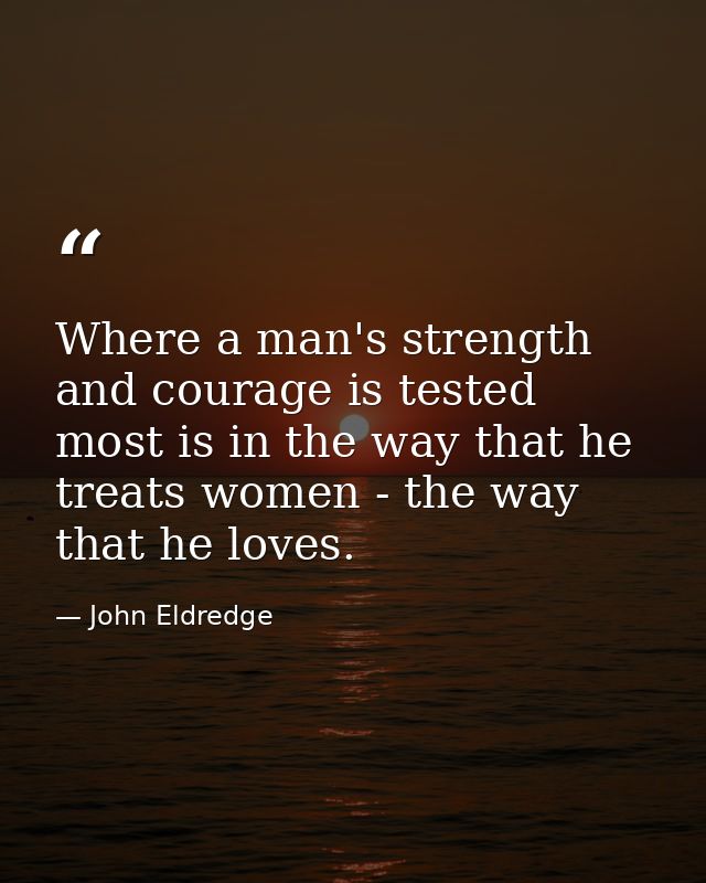 Where a man's strength and courage is tested most is in the way that he treats women - the way that he loves. — John Eldredge