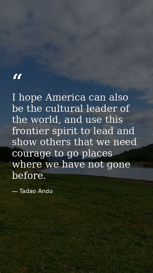 I hope America can also be the cultural leader of the world, and use this frontier spirit to lead and show others that w — Tadao Ando