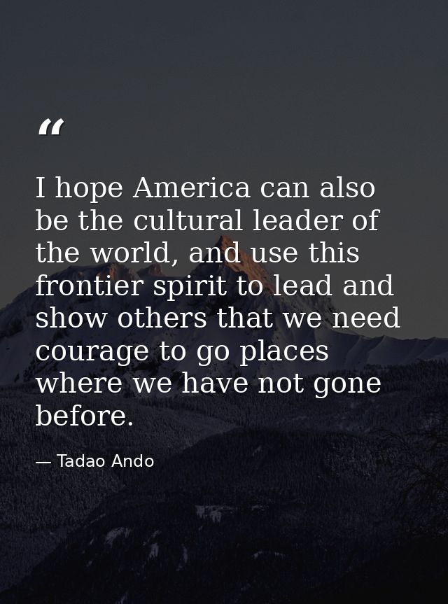 I hope America can also be the cultural leader of the world, and use this frontier spirit to lead and show others that w — Tadao Ando