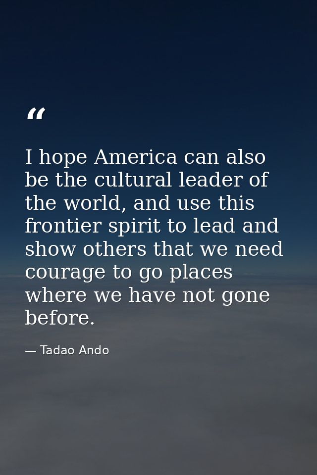 I hope America can also be the cultural leader of the world, and use this frontier spirit to lead and show others that w — Tadao Ando