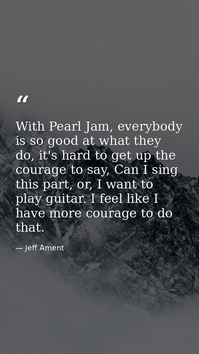 With Pearl Jam, everybody is so good at what they do, it's hard to get up the courage to say, Can I sing this part, or,  — Jeff Ament
