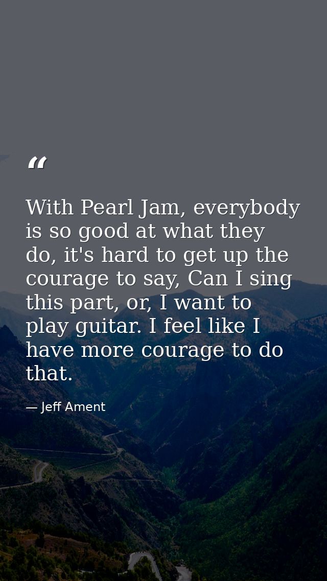 With Pearl Jam, everybody is so good at what they do, it's hard to get up the courage to say, Can I sing this part, or,  — Jeff Ament