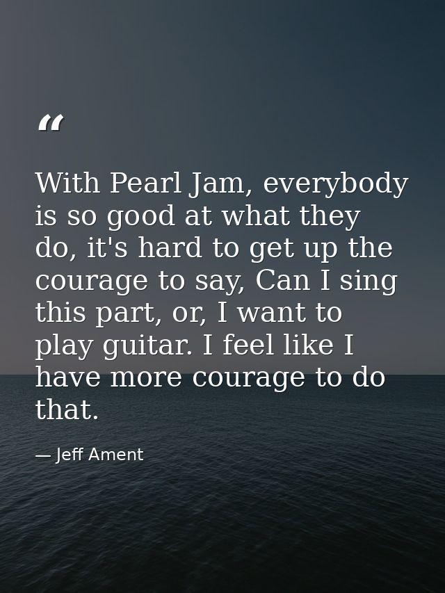 With Pearl Jam, everybody is so good at what they do, it's hard to get up the courage to say, Can I sing this part, or,  — Jeff Ament