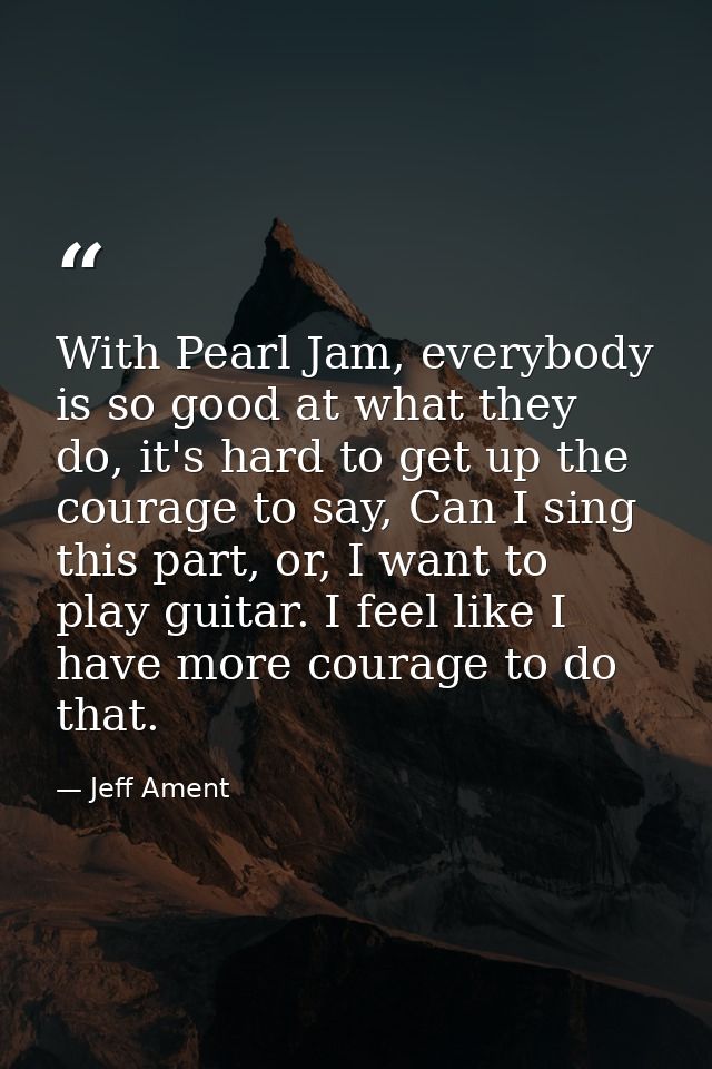 With Pearl Jam, everybody is so good at what they do, it's hard to get up the courage to say, Can I sing this part, or,  — Jeff Ament