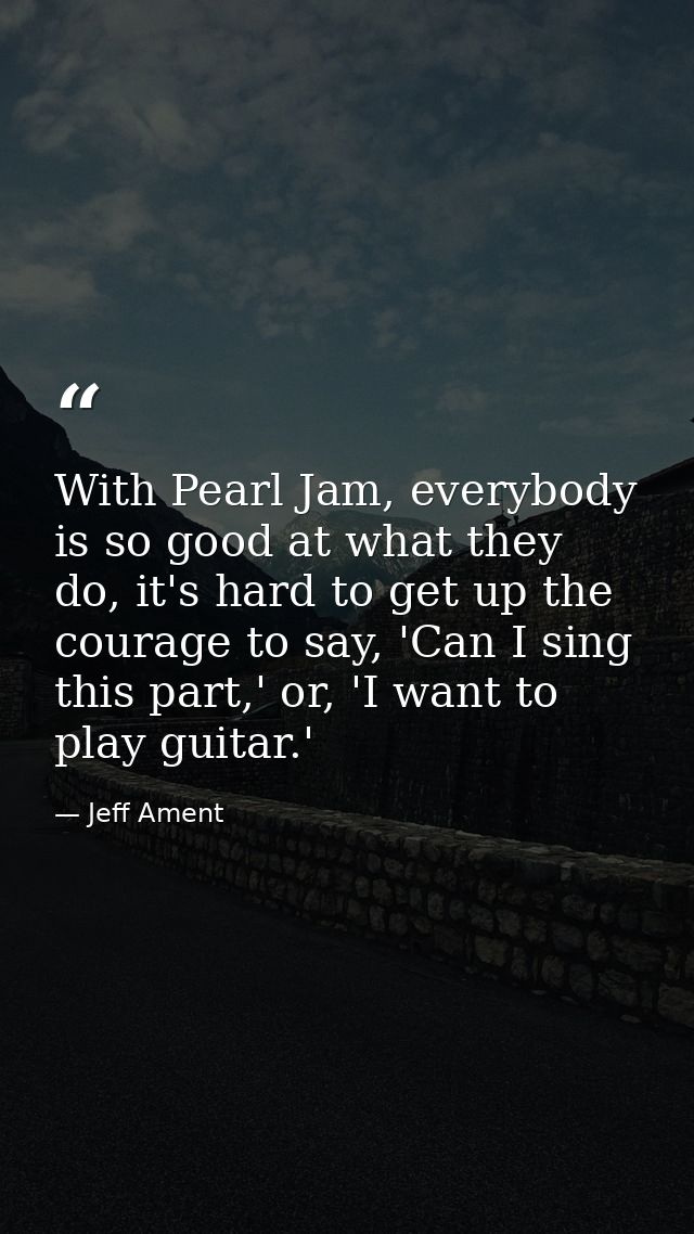With Pearl Jam, everybody is so good at what they do, it's hard to get up the courage to say, 'Can I sing this part,' or — Jeff Ament
