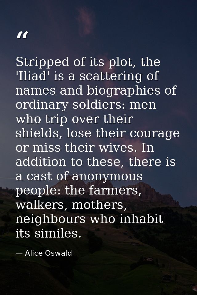 Stripped of its plot, the 'Iliad' is a scattering of names and biographies of ordinary soldiers: men who trip over their — Alice Oswald