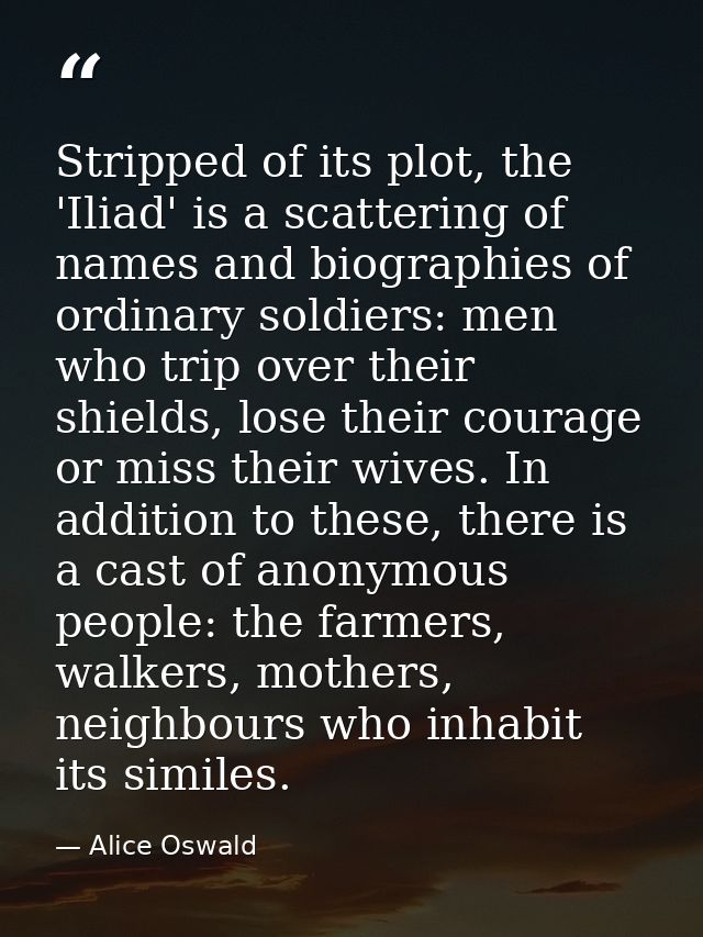 Stripped of its plot, the 'Iliad' is a scattering of names and biographies of ordinary soldiers: men who trip over their — Alice Oswald