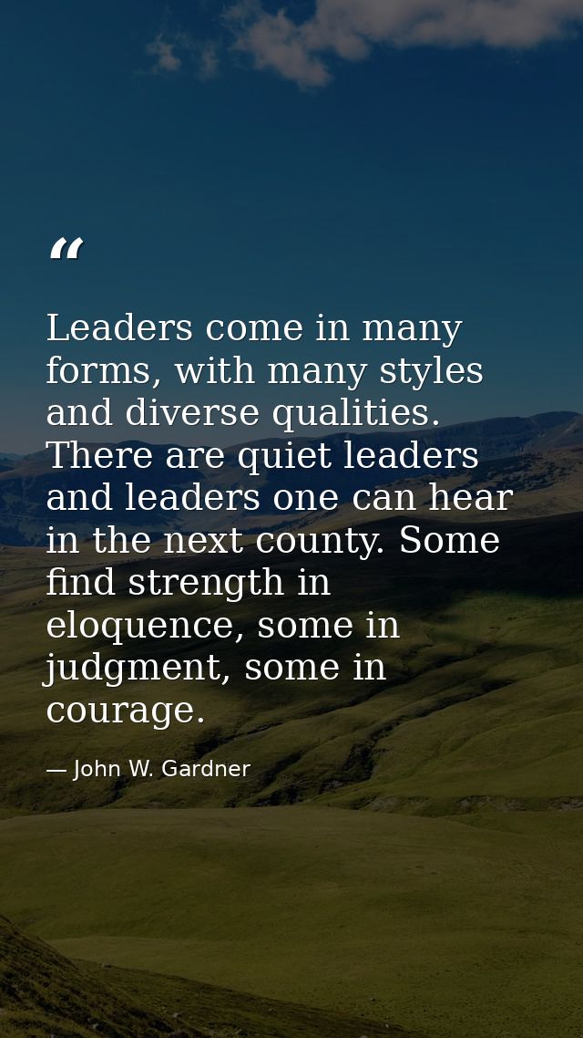 Leaders come in many forms, with many styles and diverse qualities. There are quiet leaders and leaders one can hear in  — John W. Gardner