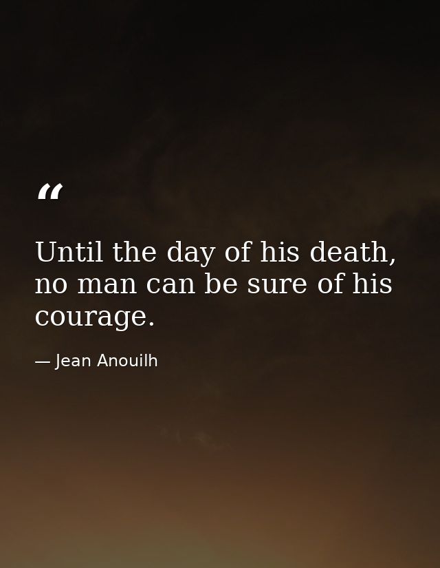 Until the day of his death, no man can be sure of his courage. — Jean Anouilh