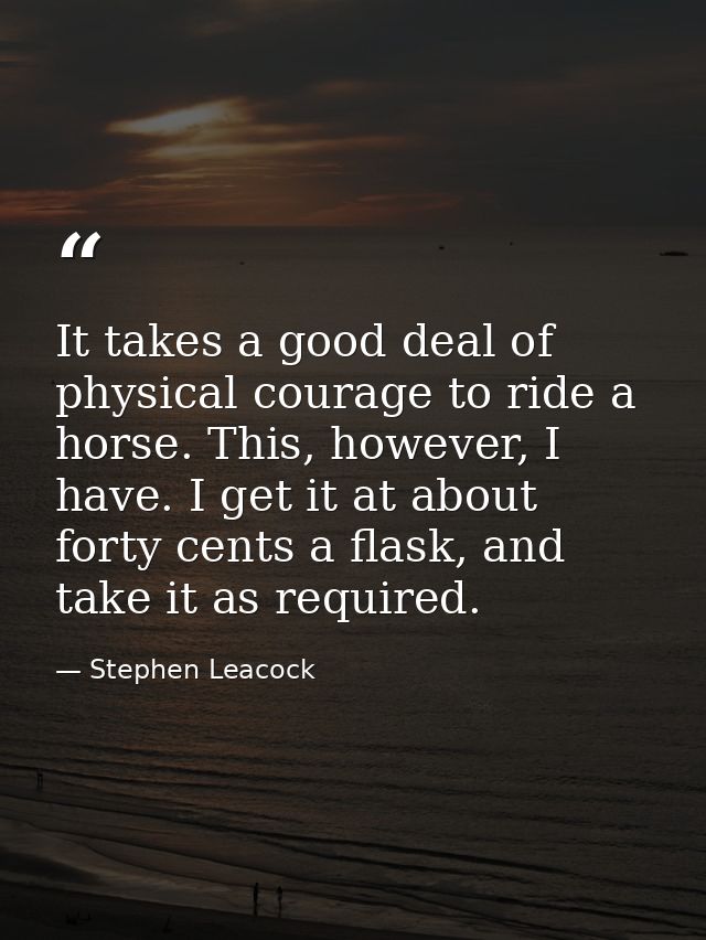 It takes a good deal of physical courage to ride a horse. This, however, I have. I get it at about forty cents a flask,  — Stephen Leacock