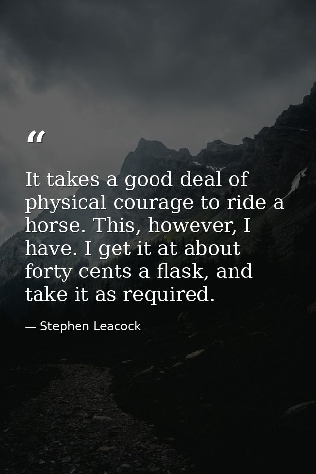 It takes a good deal of physical courage to ride a horse. This, however, I have. I get it at about forty cents a flask,  — Stephen Leacock