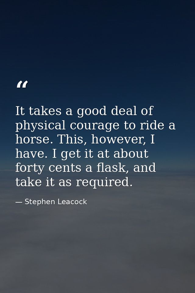 It takes a good deal of physical courage to ride a horse. This, however, I have. I get it at about forty cents a flask,  — Stephen Leacock