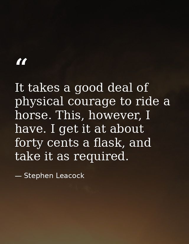 It takes a good deal of physical courage to ride a horse. This, however, I have. I get it at about forty cents a flask,  — Stephen Leacock