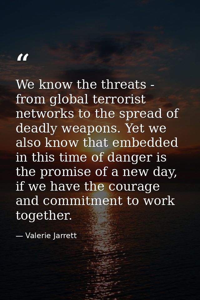 We know the threats - from global terrorist networks to the spread of deadly weapons. Yet we also know that embedded in  — Valerie Jarrett